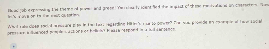 Good job expressing the theme of power and greed! You clearly identified the impact of these motivations on characters. Now 
let’s move on to the next question. 
What role does social pressure play in the text regarding Hitler's rise to power? Can you provide an example of how social 
pressure influenced people's actions or beliefs? Please respond in a full sentence.