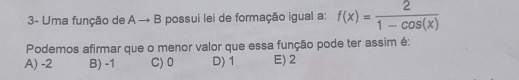 3- Uma função de A → B possui lei de formação igual a: f(x)= 2/1-cos (x) 
Podemos afirmar que o menor valor que essa função pode ter assim é:
A) -2 B) -1 C) 0 D) 1 E) 2