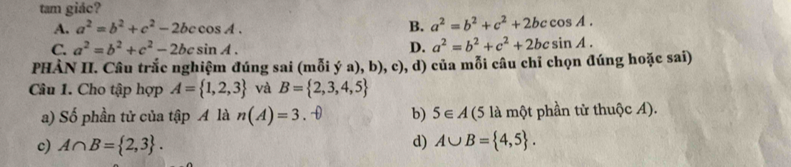 tam giác?
A. a^2=b^2+c^2-2bccos A. B. a^2=b^2+c^2+2bccos A.
C. a^2=b^2+c^2-2bcsin A. D. a^2=b^2+c^2+2bcsin A. 
PHÀN II. Câu trắc nghiệm đúng sai (mỗi ý a), b), c), d) của mỗi câu chỉ chọn đúng hoặc sai)
Câu 1. Cho tập hợp A= 1,2,3 và B= 2,3,4,5
a) Số phần tử của tập A là n(A)=3. 0 b) 5∈ A (5 là một phần tử thuộc A).
c) A∩ B= 2,3. d) A∪ B= 4,5.