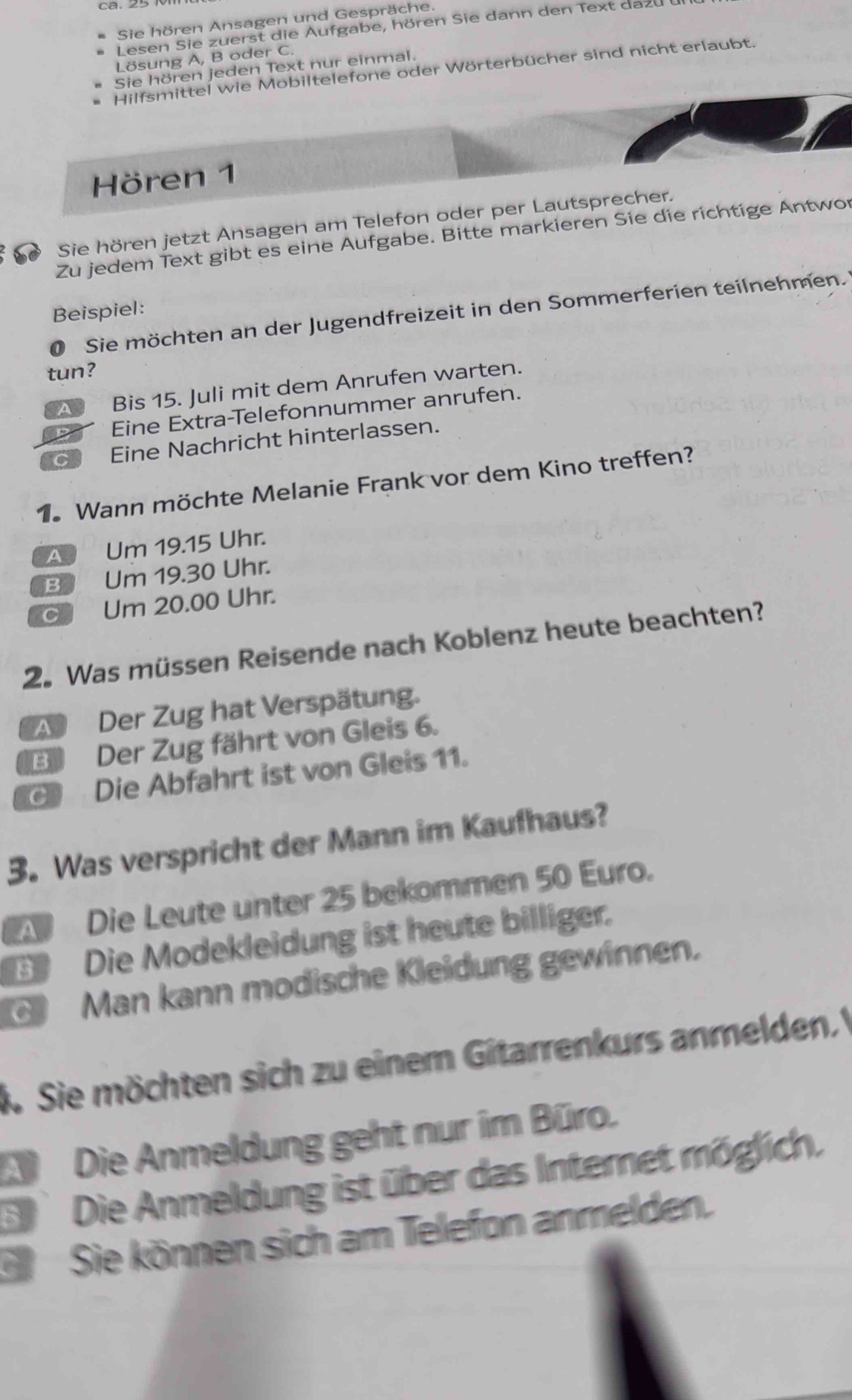 Sie hören Ansagen und Gespräche.
Lesen Sie zuerst die Aufgabe, hören Sie dann den Text dazu
Lösung A, B oder C.
Sie hören jeden Text nur einmal.
Hilfsmittel wie Mobiltelefone oder Wörterbücher sind nicht erlaubt.
Hören 1
Sie hören jetzt Ansagen am Telefon oder per Lautsprecher.
Zu jedem Text gibt es eine Aufgabe. Bitte markieren Sie die richtige Antwor
Beispiel:
0 Sie möchten an der Jugendfreizeit in den Sommerferien teilnehmen.
tun?
A Bis 15. Juli mit dem Anrufen warten.
ppr Eine Extra-Telefonnummer anrufen.
a Eine Nachricht hinterlassen.
1. Wann möchte Melanie Frank vor dem Kino treffen?
A Um 19.15 Uhr.
B Um 19.30 Uhr.
c Um 20.00 Uhr.
2. Was müssen Reisende nach Koblenz heute beachten?
A Der Zug hat Verspätung.
B Der Zug fährt von Gleis 6.
Die Abfahrt ist von Gleis 11.
3. Was verspricht der Mann im Kaufhaus?
Die Leute unter 25 bekommen 50 Euro.
Die Modekleidung ist heute billiger.
Man kann modische Kleidung gewinnen.
k Sie möchten sich zu einem Gitarrenkurs anmelden
D Die Anmeldung geht nur im Büro.
E Die Anmeldung ist über das Internet möglich.
S Sie können sich am Telefon anmelden.