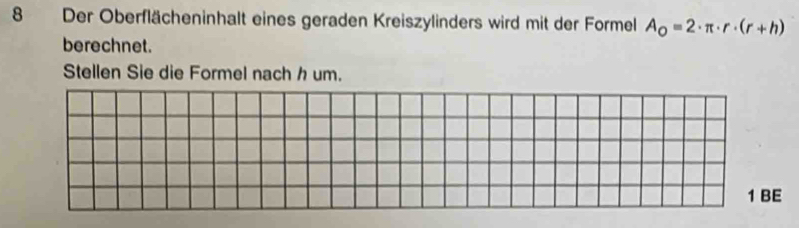 Der Oberflächeninhalt eines geraden Kreiszylinders wird mit der Formel A_o=2· π · r· (r+h)
berechnet. 
Stellen Sie die Formel nach h um. 
1 BE