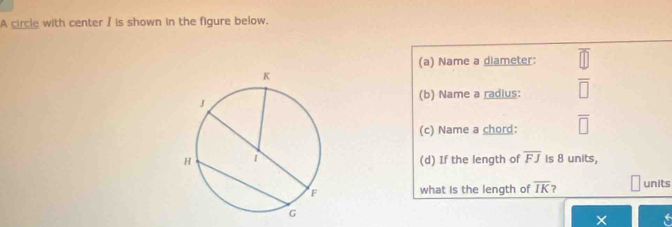 A circle with center / is shown in the figure below. 
(a) Name a diameter: 
(b) Name a radius:  4/□  
(c) Name a chord: overline □ 
(d) If the length of overline FJ is 8 units, 
what is the length of overline IK ? units 
×