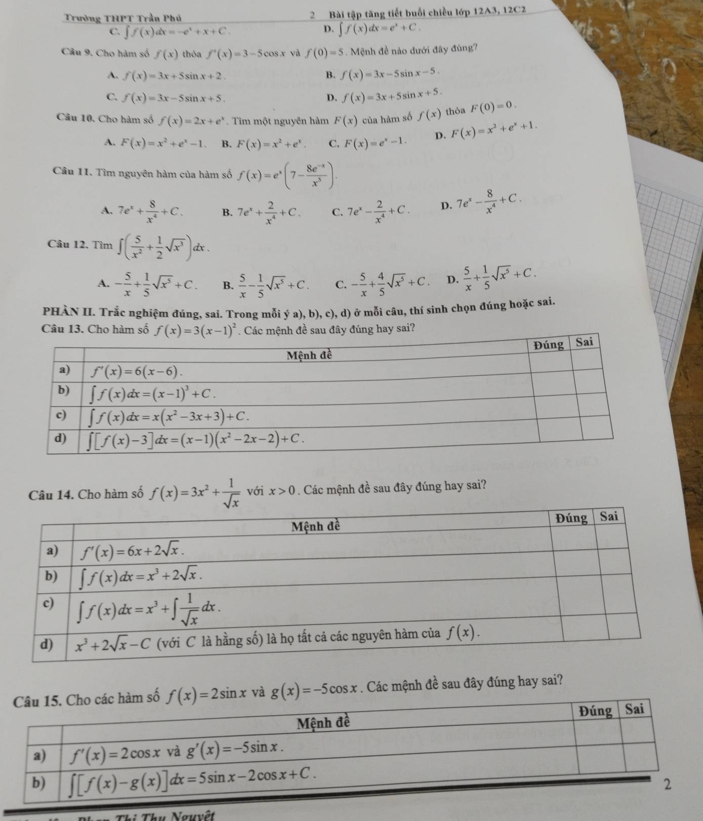 Trường THPT Trần Phú 2 Bài tập tăng tiết buổi chiều lớp 12A3, 12C2
D.
C. ∈t f(x)dx=-e^x+x+C. ∈t f(x)dx=e^x+C.
Câu 9. Cho hàm số f(x) thỏa f'(x)=3-5cos x yà f(0)=5.  Mệnh đề nào dưới đây đúng?
A. f(x)=3x+5sin x+2. B. f(x)=3x-5sin x-5.
C. f(x)=3x-5sin x+5. D. f(x)=3x+5sin x+5.
Câu 10. Cho hàm số f(x)=2x+e^x.  Tìm một nguyên hàm F(x) của hàm số f(x) thỏa F(0)=0.
A. F(x)=x^2+e^x-1. B. F(x)=x^2+e^x. C. F(x)=e^x-1. D. F(x)=x^2+e^x+1.
Câu 11. Tìm nguyên hàm của hàm số f(x)=e^x(7- (8e^(-x))/x^5 ).
A. 7e^x+ 8/x^4 +C. B. 7e^x+ 2/x^4 +C. C. 7e^x- 2/x^4 +C. D. 7e^x- 8/x^4 +C.
Câu 12. Tìm ∈t ( 5/x^2 + 1/2 sqrt(x^3))dx.
A. - 5/x + 1/5 sqrt(x^5)+C. B.  5/x - 1/5 sqrt(x^5)+C. C. - 5/x + 4/5 sqrt(x^5)+C. D.  5/x + 1/5 sqrt(x^5)+C.
PHÀN II. Trắc nghiệm đúng, sai. Trong mỗi ý a), b), c), d) ở mỗi câu, thí sinh chọn đúng hoặc sai.
Câu 13. Cho hàm sốúng hay sai?
Câu 14. Cho hàm số f(x)=3x^2+ 1/sqrt(x)  với x>0. Các mệnh đề sau đây đúng hay sai?
số f(x)=2sin x và g(x)=-5cos x. Các mệnh đề sau đây đúng hay sai?