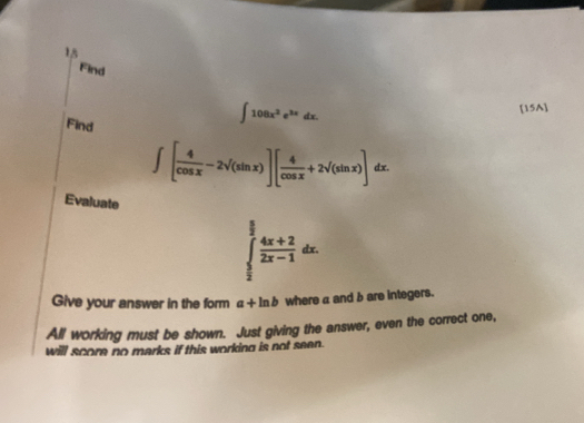 Find 
[15A] 
Find
∈t 108x^2e^(3x)dx.
∈t [ 4/cos x -2sqrt((sin x))][ 4/cos x +2sqrt((sin x))] dx. 
Evaluate
∈tlimits _ 5/2 ^ 5/2  (4x+2)/2x-1 dx. 
Give your answer in the form a+ln b where a and b are integers. 
All working must be shown. Just giving the answer, even the correct one, 
will score no marks if this working is not seen.