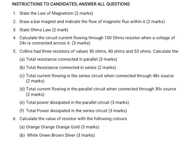 INSTRUCTIONS TO CANDIDATES; ANSWER ALL QUESTIONS 
1. State the Law of Magnetism (2 marks) 
2. Draw a bar magnet and indicate the flow of magnetic flux within it (2 marks) 
3. State Ohms Law (2 mark) 
4. Calculate the circuit current flowing through 100 Ohms resistor when a voltage of
24v is connected across it. (3 marks) 
5. Collins had three resistors of values 30 ohms, 40 ohms and 53 ohms. Calculate the 
(a) Total resistance connected in parallel (3 marks) 
(b) Total Resistance connected in series (2 marks) 
(c) Total current flowing in the series circuit when connected through 48v source 
(2 marks) 
(d) Total current flowing in the parallel circuit when connected through 30v source 
(2 marks) 
(e) Total power dissipated in the parallel circuit (3 marks) 
(f) Total Power dissipated in the series circuit (3 marks) 
6. Calculate the value of resistor with the following colours 
(a) Orange Orange Orange Gold (3 marks) 
(b) White Green Brown Silver (3 marks)