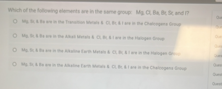 Which of the following elements are in the same group: Mg, Cl, Ba, Br, Sr, and I?
Qui
Mg, Sr, & Ba are in the Transition Metals & Cl, Br, & I are in the Chalcogens Group Que
Mg, Sr, & Ba are in the Alkali Metals & Cl, Br, & I are in the Halogen Group Que
Ques
Mg, Sr, & Ba are in the Alkaline Earth Metals & Cl, Br, & I are in the Halogen Group Ques
Ques
Mg, Sr, & Ba are in the Alkaline Earth Metals & Cl, Br, & I are in the Chalcogens Group
Ques
Quest