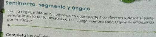 Semirrecta, segmento y ángulo 
Con la regla, mide en el compás una abertura de 4 centímetros y, desde el punto 
señalado en la recta, traza 4 cortes. Luego, nombra cada segmento empezando 
por la letra A. 
A 
Completa las defini