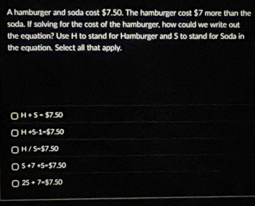 A hamburger and soda cost $7.50. The hamburger cost $7 more than the
soda. If solving for the cost of the hamburger, how could we write out
the equation? Use H to stand for Hamburger and S to stand for Soda in
the equation. Select all that apply.
H+S=$7.50
H+S-1=$7.50
H/S=$7.50
S+7+S=$7.50
25+7=$7.50