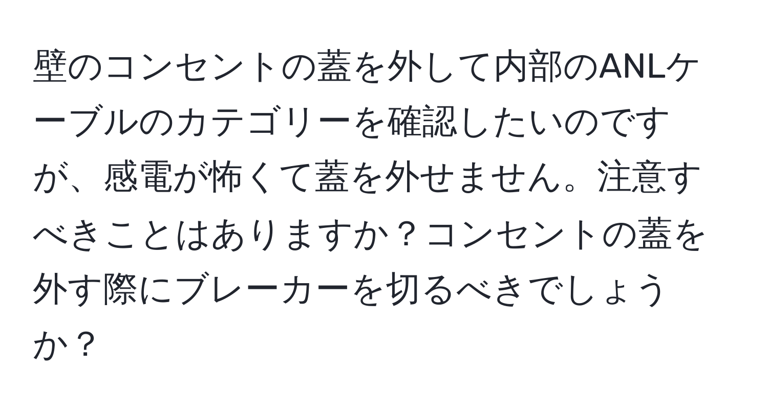 壁のコンセントの蓋を外して内部のANLケーブルのカテゴリーを確認したいのですが、感電が怖くて蓋を外せません。注意すべきことはありますか？コンセントの蓋を外す際にブレーカーを切るべきでしょうか？