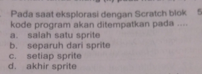 Pada saat eksplorasi dengan Scratch blok 5
kode program akan ditempatkan pada ....
a. salah satu sprite
b. separuh dari sprite
c. setiap sprite
d. akhir sprite