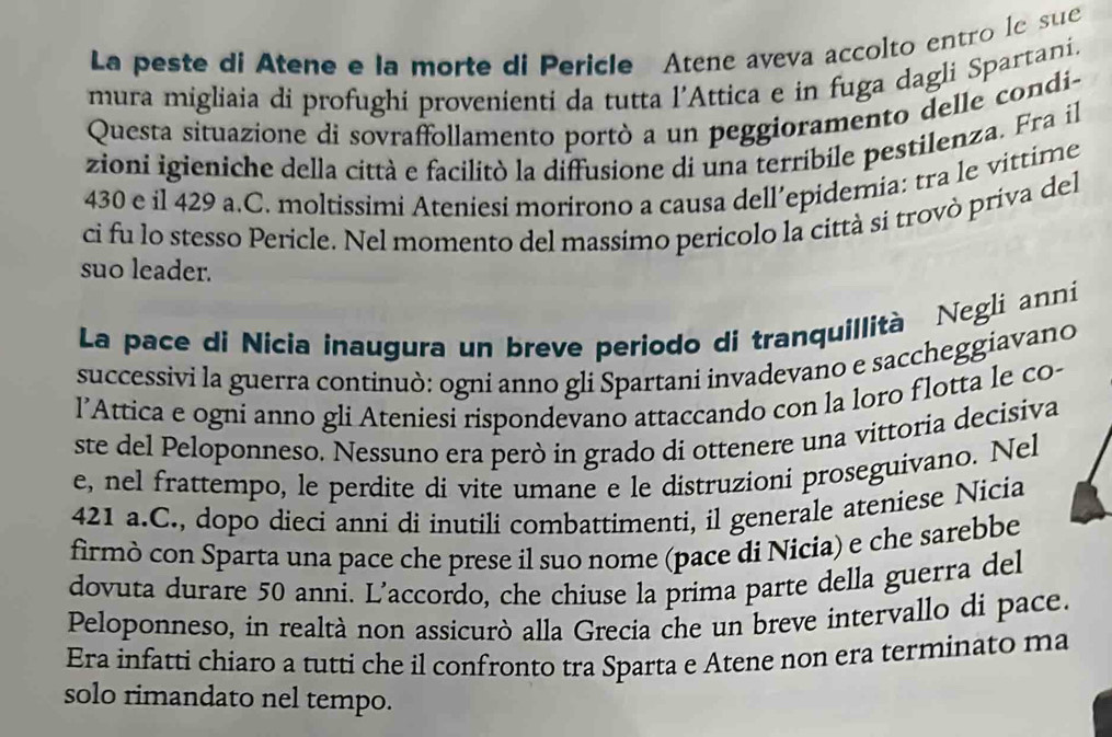 La peste di Atene e la morte di Pericle Atene aveva accolto entro le sue 
mura migliaia di profughi provenienti da tutta l’Attica e in fuga dagli Spartani, 
Questa situazione di sovraffollamento portò a un peggioramento delle condi- 
zioni igieniche della città e facilitò la diffusione di una terribile pestilenza. Fra il
430 e il 429 a.C. moltissimi Ateniesi morirono a causa dell’epidemia: tra le vittime 
ci fu lo stesso Pericle. Nel momento del massimo pericolo la città si trovò priva del 
suo leader. 
La pace di Nicia inaugura un breve periodo di tranquillità Negli anní 
successivi la guerra continuò: ogni anno gli Spartani invadevano e saccheggiavano 
l’Attica e ogni anno gli Ateniesi rispondevano attaccando con la loro flotta le co- 
ste del Peloponneso. Nessuno era però in grado di ottenere una vittoria decisiva 
e, nel frattempo, le perdite di vite umane e le distruzioni proseguivano. Nel
421 a.C., dopo dieci anni di inutili combattimenti, il generale ateniese Nicia 
firmò con Sparta una pace che prese il suo nome (pace di Nicia) e che sarebbe 
dovuta durare 50 anni. L'accordo, che chiuse la prima parte della guerra del 
Peloponneso, in realtà non assicurò alla Grecia che un breve intervallo di pace. 
Era infatti chiaro a tutti che il confronto tra Sparta e Atene non era terminato ma 
solo rimandato nel tempo.