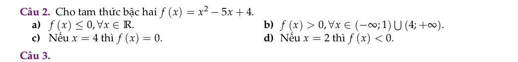 Cho tam thức bậc hai f(x)=x^2-5x+4.
a) f(x)≤ 0, forall x∈ R. b) f(x)>0, forall x∈ (-∈fty ;1)∪ (4;+∈fty ).
c) Nếu x=4 thì f(x)=0. d) Nếu x=2 thì f(x)<0</tex>. 
Câu 3.