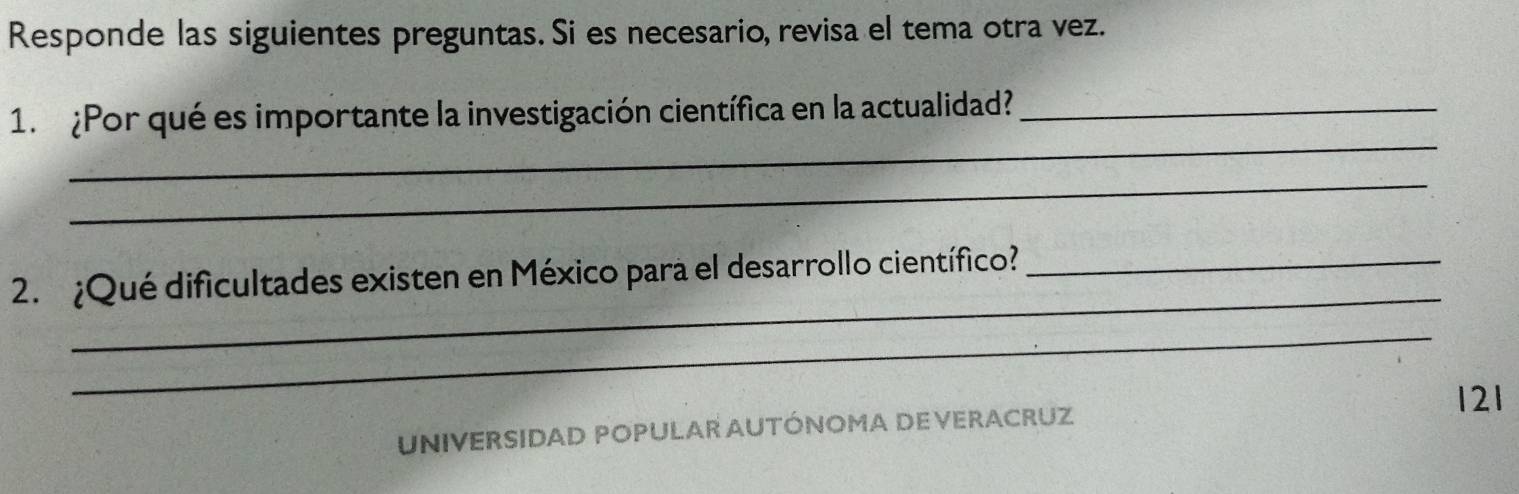 Responde las siguientes preguntas. Si es necesario, revisa el tema otra vez. 
_ 
1. ¿Por qué es importante la investigación científica en la actualidad?_ 
_ 
_ 
2. ¿Qué dificultades existen en México para el desarrollo científico?_ 
_
121
UNIVERSIDAD POPULAR AUTÓNOMA DE VERACRUZ