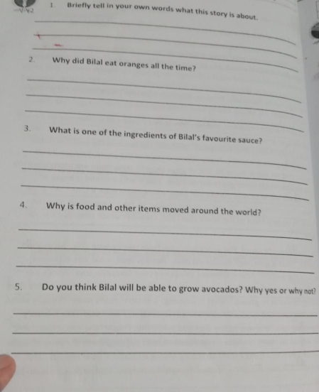 Briefly tell in your own words what this story is about. 
_ 
_ 
_ 
2. Why did Bilal eat oranges all the time? 
_ 
_ 
_ 
3. What is one of the ingredients of Bilal's favourite sauce? 
_ 
_ 
_ 
4. Why is food and other items moved around the world? 
_ 
_ 
_ 
5. Do you think Bilal will be able to grow avocados? Why yes or why not? 
_ 
_ 
_