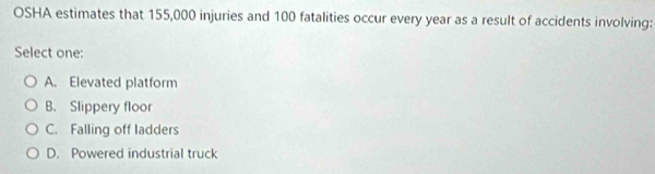 OSHA estimates that 155,000 injuries and 100 fatalities occur every year as a result of accidents involving:
Select one:
A. Elevated platform
B. Slippery floor
C. Falling off ladders
D. Powered industrial truck