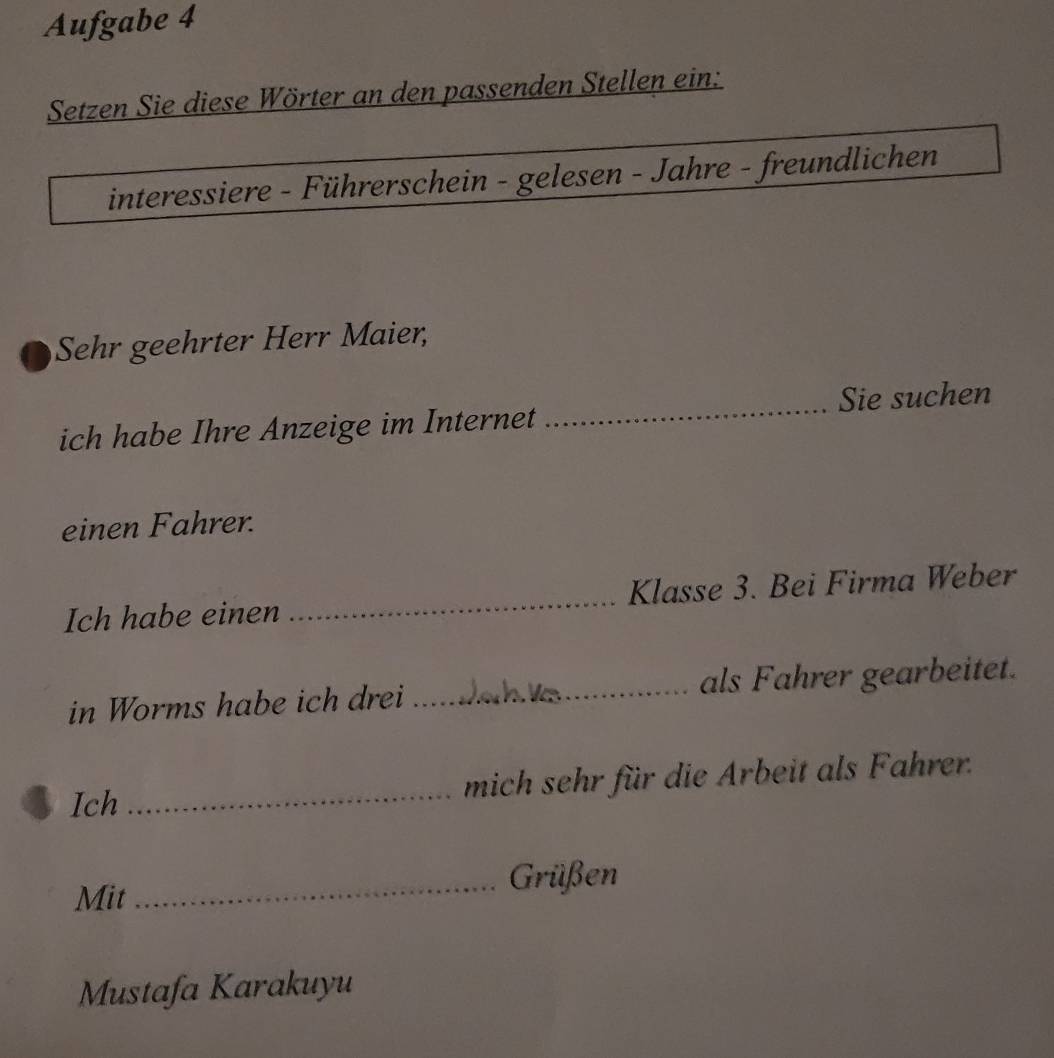 Aufgabe 4 
Setzen Sie diese Wörter an den passenden Stellen ein: 
interessiere - Führerschein - gelesen - Jahre - freundlichen 
Sehr geehrter Herr Maier, 
_Sie suchen 
ich habe Ihre Anzeige im Internet 
einen Fahrer. 
Ich habe einen _Klasse 3. Bei Firma Weber 
in Worms habe ich drei _als Fahrer gearbeitet. 
Ich _mich sehr für die Arbeit als Fahrer. 
Mit 
_Grüßen 
Mustafa Karakuyu