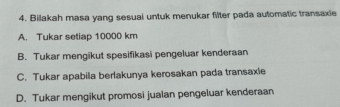 Bilakah masa yang sesuai untuk menukar filter pada automatic transaxle
A. Tukar setiap 10000 km
B. Tukar mengikut spesifikasi pengeluar kenderaan
C. Tukar apabila berlakunya kerosakan pada transaxle
D. Tukar mengikut promosi jualan pengeluar kenderaan