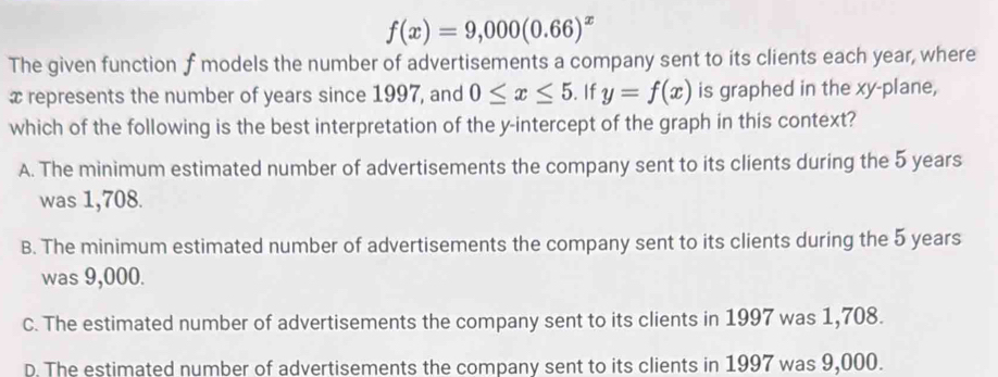 f(x)=9,000(0.66)^x
The given function f models the number of advertisements a company sent to its clients each year, where
x represents the number of years since 1997, and 0≤ x≤ 5. If y=f(x) is graphed in the xy -plane,
which of the following is the best interpretation of the y-intercept of the graph in this context?
A. The minimum estimated number of advertisements the company sent to its clients during the 5 years
was 1,708.
B. The minimum estimated number of advertisements the company sent to its clients during the 5 years
was 9,000.
C. The estimated number of advertisements the company sent to its clients in 1997 was 1,708.
D. The estimated number of advertisements the company sent to its clients in 1997 was 9,000.