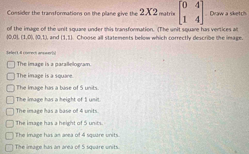 Consider the transformations on the plane give the 2X2_matrix beginbmatrix 0&4 1&4endbmatrix. Draw a sketch
of the image of the unit square under this transformation. (The unit square has vertices at
(0,0), (1,0), (0,1) , and (1,1). Choose all statements below which correctly describe the image.
Select 4 correct answer(s)
The image is a parallelogram.
The image is a square.
The image has a base of 5 units.
The image has a height of 1 unit.
The image has a base of 4 units.
The image has a height of 5 units.
The image has an area of 4 square units.
The image has an area of 5 square units.