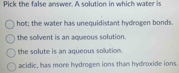 Pick the false answer. A solution in which water is
hot; the water has unequidistant hydrogen bonds.
the solvent is an aqueous solution.
the solute is an aqueous solution.
acidic, has more hydrogen ions than hydroxide ions.