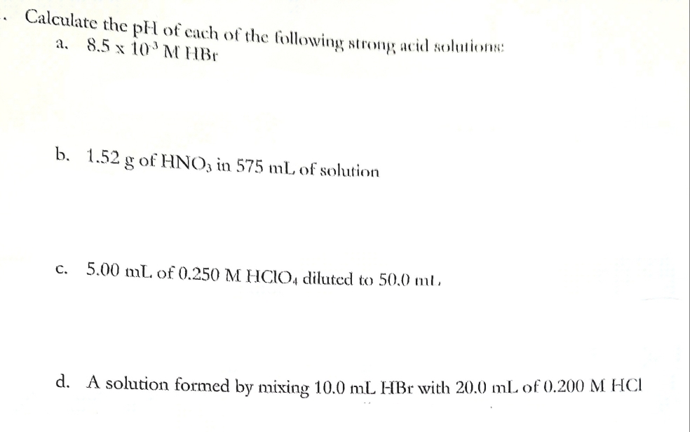 Calculate the pH of each of the following strong acid solutions: 
a. 8.5* 10^(-3)N A HBr
b. 1.52 g of HNO₃ in 575 mL of solution 
c. 5.00 mL of 0.250 M HClO4 diluted to 50.0 mL
d. A solution formed by mixing 10.0 mL HBr with 20.0 mL of 0.200 M HCl