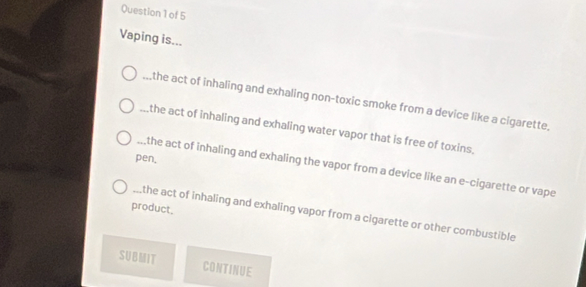 Vaping is... 
_the act of inhaling and exhaling non-toxic smoke from a device like a cigarette. 
_the act of inhaling and exhaling water vapor that is free of toxins. 
pen. 
_the act of inhaling and exhaling the vapor from a device like an e-cigarette or vape 
product. 
_the act of inhaling and exhaling vapor from a cigarette or other combustible 
SUBMIT CONTINUE