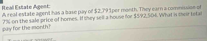 Real Estate Agent: 
A real estate agent has a base pay of $2,791per month. They earn a commission of
7% on the sale price of homes. If they sell a house for $592,504. What is their total 
pay for the month? 
a nswer .