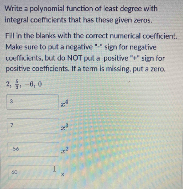 Write a polynomial function of least degree with 
integral coefficients that has these given zeros. 
Fill in the blanks with the correct numerical coefficient. 
Make sure to put a negative "-" sign for negative 
coefficients, but do NOT put a positive "+" sign for 
positive coefficients. If a term is missing, put a zero.
2,  5/3 , -6, 0
3x^4
□ x^3
S_0 6□ x^2
60 f(1)(1) (□)^ X