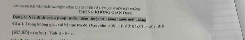 Các đạng bài tập trắc nghiệm đùng sai các yếu tố liện quan đến mặt phảng 
Trong không gian Oxyz
Dạng 1: Xác định vectơ pháp tuyển, điểm thuộc và không thuộc mặt phẳng 
Câu 1. Trong không gian với hệ trục tọa độ Oxyz , cho A(0;1;-1), B(1;1;2), C(1;-1;0) , Biết
[overline BC,overline BD]=(a;b;c) 、 Tính a+b+c.