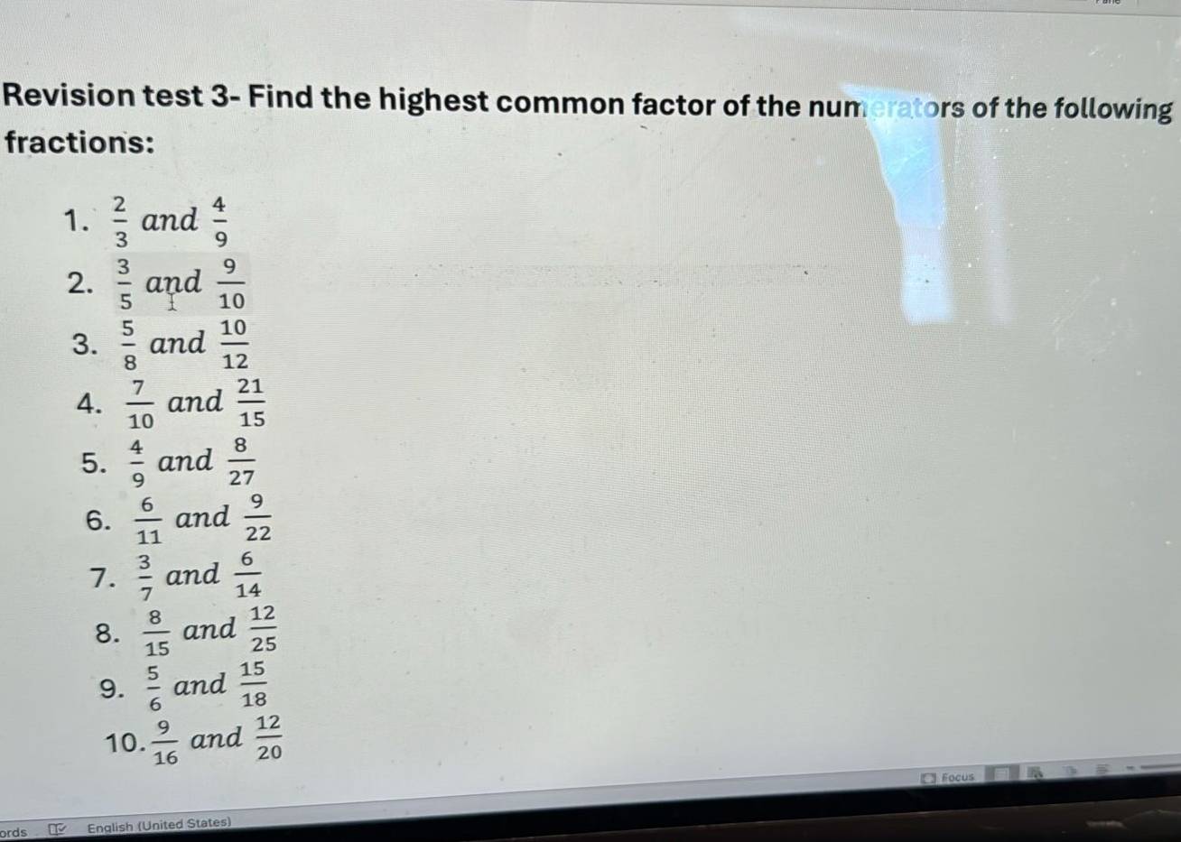 Revision test 3- Find the highest common factor of the numerators of the following 
fractions: 
1.  2/3  and  4/9 
2.  3/5  and  9/10 
3.  5/8  and  10/12 
4.  7/10  and  21/15 
5.  4/9  and  8/27 
6.  6/11  and  9/22 
7.  3/7  and  6/14 
8.  8/15  and  12/25 
9.  5/6  and  15/18 
10.  9/16  and  12/20 
Focus 
ords English (United States)