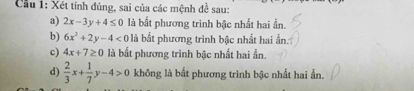 Cầu 1: Xét tính đúng, sai của các mệnh đề sau: 
a) 2x-3y+4≤ 0 là bất phương trình bậc nhất hai ần. 
b) 6x^2+2y-4<0</tex> là bất phương trình bậc nhất hai ần 
c) 4x+7≥ 0 là bất phương trình bậc nhất hai ẫn. 
d)  2/3 x+ 1/7 y-4>0 không là bất phương trình bậc nhất hai ẫn.