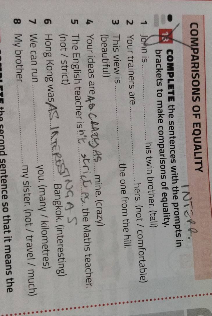 COMPARISONS OF EQUALITY 
13 COMPLETE the sentences with the prompts in 
brackets to make comparisons of equality. 
1 John is _his twin brother. (tall) 
2 Your trainers are _hers. (not / comfortable) 
3 This view is _the one from the hill. 
(beautiful) 
4 Your ideas are _mine. (crazy) 
5 The English teacher is _the Maths teacher. 
(not / strict) 
6 Hong Kong was,_ Bangkok. (interesting) 
7 We can run _you. (many / kilometres) 
8 My brother _my sister. (not / travel / much) 
the second sentence so that it means the