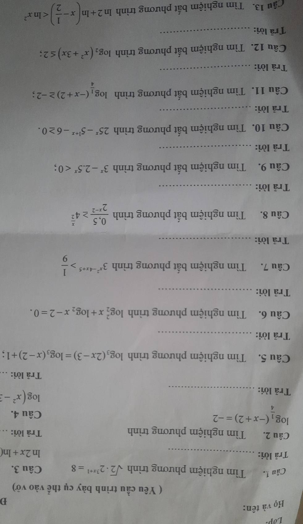 Lop.
Họ và tên:
D
( Yêu cầu trình bày cụ thể vào vở)
Câu 1. Tìm nghiệm phương trình sqrt(2)· 2^(3x+1)=8 Câu 3.
Trả lời: _ln 2x+ln (
Câu 2. Tìm nghiệm phương trình Trā lời:_
log _ 1/4 (-x+2)=-2
Câu 4.
Trả lời:_
log (x^2-3
Trả lời:
Câu 5. Tìm nghiệm phương trình log _3(2x-3)=log _3(x-2)+1;
Trả lời:_
Câu 6. Tìm nghiệm phương trình log _2^(2x+log _2)x-2=0.
Trả lời:_
Câu 7. Tìm nghiệm bất phương trình 3^(x^2)-4x+5> 1/9 
Trả lời:_
Câu 8. Tìm nghiệm bất phương trình  (0,5)/2^(x-2) ≥ 4^(frac x)2
Trả lời:_
Câu 9. Tìm nghiệm bất phương trình 3^x-2.5^x<0</tex> :
Trả lời:_
Câu 10. Tìm nghiệm bất phương trình 25^x-5^(1+x)-6≥ 0.
Trả lời:_
Câu 11. Tìm nghiệm bất phương trình log _ 1/4 (-x+2)≥ -2;
Trả lời:
_
Câu 12. Tìm nghiệm bất phương trình log _2(x^2+3x)≤ 2
Trả lời:_
Cầu 13. Tìm nghiệm bất phương trình ln 2+ln (x- 1/2 )