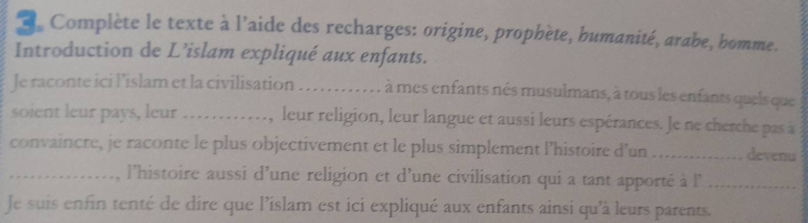 Complète le texte à l'aide des recharges: origine, prophète, bumanité, arabe, bomme. 
Introduction de L’islam expliqué aux enfants. 
Je raconte ici l’islam et la civilisation . . 
à mes enfants nés musulmans, à tous les enfants queis que 
soient leur pays, leur _, leur religion, leur langue et aussi leurs espérances. Je ne cherche pas à 
convaincre, je raconte le plus objectivement et le plus simplement l’histoire d’un _devenu 
_, l'histoire aussi d'une religion et d'une civilisation qui a tant apporté à l'_ 
Je suis enfin tenté de dire que l’islam est ici expliqué aux enfants ainsi qu'à leurs parents.