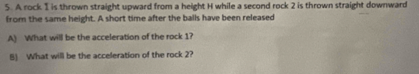 A rock 1 is thrown straight upward from a height H while a second rock 2 is thrown straight downward 
from the same height. A short time after the balls have been released 
A) What will be the acceleration of the rock 1? 
B) What will be the acceleration of the rock 2?