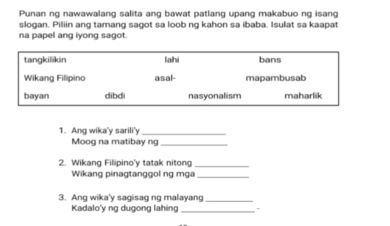 Punan ng nawawalang salita ang bawat patlang upang makabuo ng isang
slogan. Piliin ang tamang sagot sa loob ng kahon sa ibaba. Isulat sa kaapat
na papel ang iyong sagot.
tangkilikin lahi bans
Wikang Filipino asal- mapambusab
bayan dibdi nasyonalism maharlik
1. Ang wika'y sarili'y_
Moog na matibay ng_
2. Wikang Filipino'y tatak nitong_
Wikang pinagtanggol ng mga_
3. Ang wika'y sagisag ng malayang_
Kadalo'y ng dugong lahing_