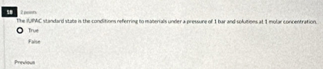 18 2 points
The IUPAC standard state is the conditions referring to materials under a pressure of 1 bar and solutions at 1 molar concentration.
True
Faise
Previous