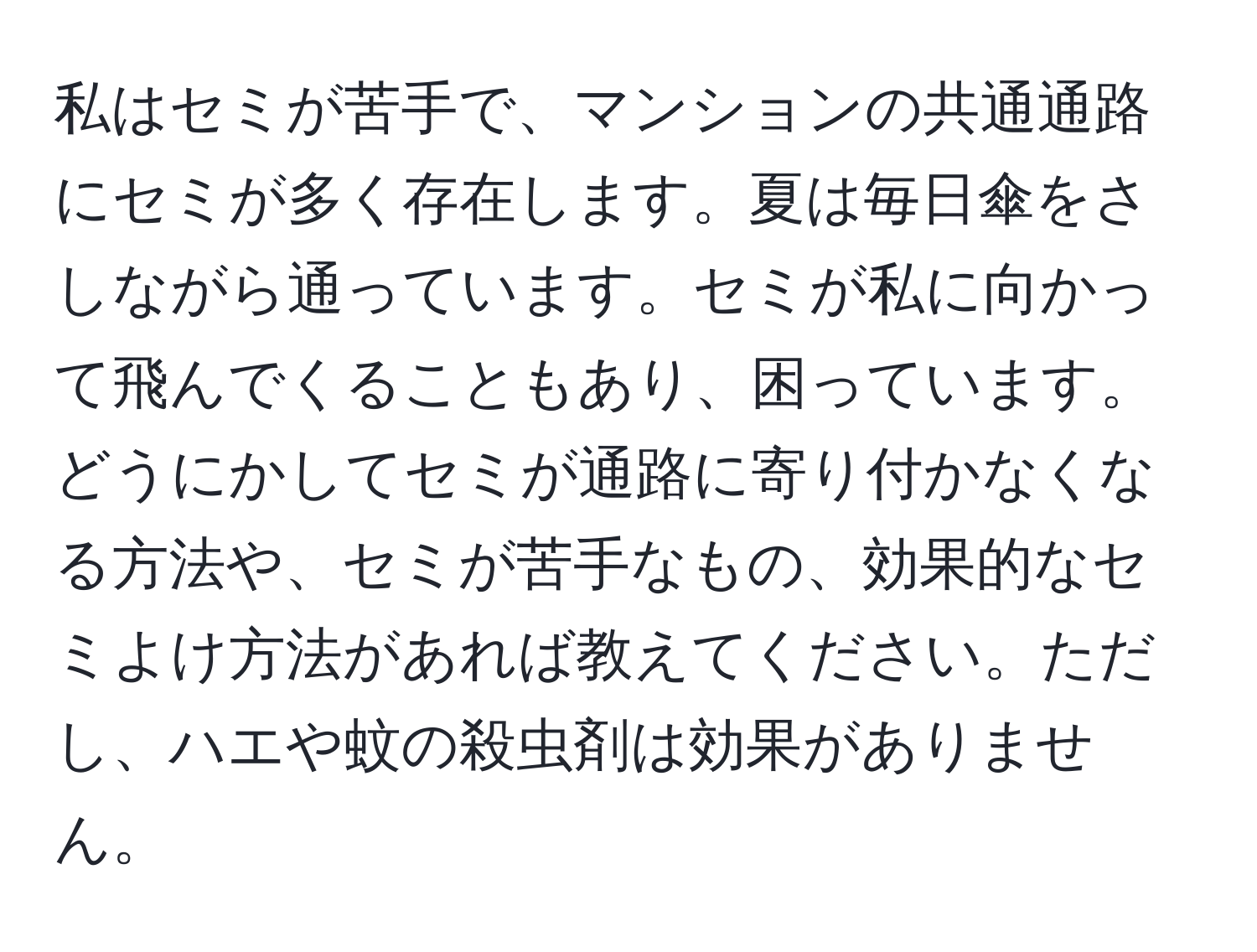 私はセミが苦手で、マンションの共通通路にセミが多く存在します。夏は毎日傘をさしながら通っています。セミが私に向かって飛んでくることもあり、困っています。どうにかしてセミが通路に寄り付かなくなる方法や、セミが苦手なもの、効果的なセミよけ方法があれば教えてください。ただし、ハエや蚊の殺虫剤は効果がありません。