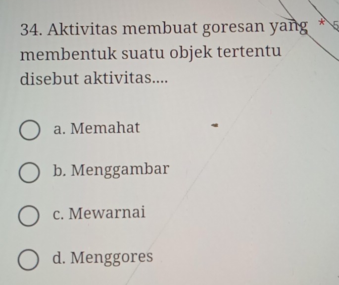 Aktivitas membuat goresan yang * 5
membentuk suatu objek tertentu
disebut aktivitas....
a. Memahat
b. Menggambar
c. Mewarnai
d. Menggores