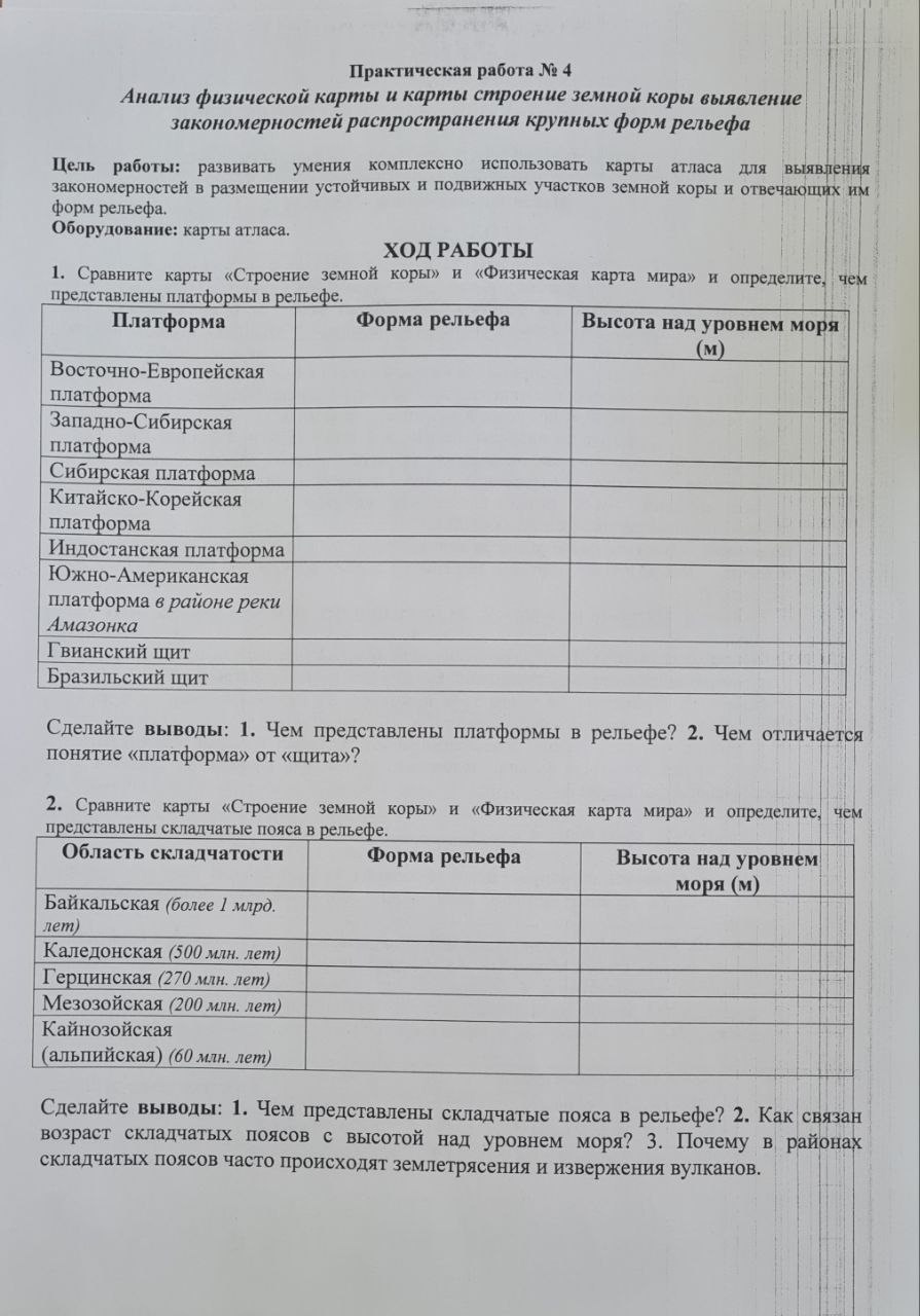 Праκτическая рабоτа №☝ 4
Анализ физической карты и карты строение земной коры вылвление
закономерностей расηространения круиньх форм рельефа
Цель работы: развивать умения комплексно использовать карты атласа дя выявления
закономерностей в размешении устойчивых и подвижных участков земной корыи отвечаюших им
фοрм рельефа,
Οборулованне: карты атласа.
ΧΟДΡАБОТы
1. Сравните карты «Строение земной корыル и «Физическая карта мираル и определите, чем
Сделайτе выводы: 1. Чем представлены платформы в рельефе? 2. Чем отличается
понляτие «плаτформа» οτ κшиτа»?
2. Сравните карты «Строение земной коры» и «Φизическая карта мира» и опрелелите, чем
Сделайτе выводы: 1. Чем представлены складчатые пояса в рельефе? 2. Как связан
возраст складчатых πоясов с высотой над уровнем моря? 3. Почему в районах
складчатьΙх Πоясов часто происходят землетрясения иизвержения вулканов.