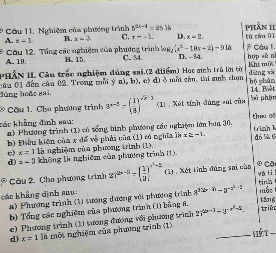 Nghiệm của phương trình 5^(2x-4)=251 、 phần II
A. x=1. B. x=3. C. x=-1. D. x=2. từ câu 01
Câu 12. Tổng các nghiệm của phương trình log _2(x^2-19x+2)=9 là  Câu 1.
A. 19. B. 15. C. 34. D. -34. hợp sẽ nì
Khi một
PHÂN II. Câu trắc nghiệm đúng sai.(2 điiểm) Học sinh trả lời từ dừng và
câu 01 đến câu 02. Trong mỗi ya) , 1 B ), c) d) ở mỗi câu, thí sinh chọn bộ phận
14. Biết
đúng hoặc sai.
* Câu 1. Cho phương trình 3^(x-5)=( 1/3 )^sqrt(x+1) (1) . Xét tính đúng sai của bộ phận
các khẳng định sau: theo cô
a) Phương trình (1) có tổng bình phương các nghiệm lớn hơn 30.
trình k
b) Điều kiện của x để vế phải của (1) có nghĩa là x≥ -1.
c) x=1 là nghiệm của phương trình (1). đó là 6
d) x=3 không là nghiệm của phương trình (1).
và til
P Câu 2. Cho phương trình 27^(2x-3)=( 1/3 )^x^2+2 (1) . Xét tính đúng sai của  Câ
tính 
các khẳng định sau: mốc
a) Phương trình (1) tương đương với phương trình 3^(3(2x-3))=3^(-x^2)-2.
tǎng
b) Tổng các nghiệm của phương trình (1) bằng 6.  triệu
c) Phương trình (1) tương đương với phương trình 27^(2x-3)=3^(-x^2)+2.
_Hết
d) x=1 1partial một nghiệm của phương trình (1).