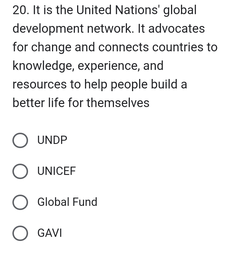 It is the United Nations' global
development network. It advocates
for change and connects countries to
knowledge, experience, and
resources to help people build a
better life for themselves
UNDP
UNICEF
Global Fund
GAVI