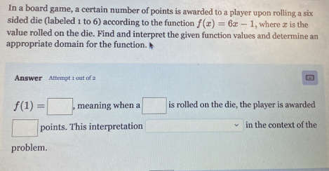 In a board game, a certain number of points is awarded to a player upon rolling a six 
sided die (labeled 1 to 6) according to the function f(x)=6x-1 , where x is the 
value rolled on the die. Find and interpret the given function values and determine an 
appropriate domain for the function. 
Answer Attempt 1 out of 2
f(1)=□ , meaning when a □ is rolled on the die, the player is awarded 
□ points. This interpretation^(□) in the context of the 
problem.