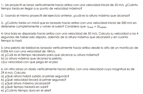 1.- Un proyectil se lanza verticalmente hacia arriba con una velocidad inicial de 25 m/s. ¿Cuánto 
tiempo tarda en llegar a su punto de velocidad máxima? 
2.- Usando el mismo proyectil del ejercicio anterior, ¿cuál es la altura máxima que alcanza? 
3.- ¿Cuánto tarda un móvil que es lanzado hacia arriba con una velocidad inicial de 200 m/s en 
detenerse completamente y volver al suelo? Considera que t_total=2t_subida
4.-Una bala es disparada hacia arriba con una velocidad de 50 m/s. Calcula su velocidad a los 4
segundos de haber sido dispara, además de la altura máxima que alcanzará y en cuanto 
tiempo la hará 
5.-Una pelota de beisbol es lanzada verticalmente hacía arriba desde lo alto de un montículo de
0.006 km con una velocidad de 18m/s. 
a) ¿Cuál es el tiempo necesario para que alcance su altura máxima? 
b) La altura máxima que alcanza la pelota. 
c)La velocidad con que pega en el piso 
6.-Un niño lanza un dado verticalmente hacia arriba, con una velocidad cuya magnitud es de
29.4 m/s. Calcula: 
a) ¿Qué altura habrá subido al primer segundo? 
b) ¿Qué velocidad llevará al primer segundo? 
c) ¿Qué altura máxima alcanzará? 
d) ¿Qué tiempo tardará en subir? 
e) ¿Cuánto tiempo dura en el aire?