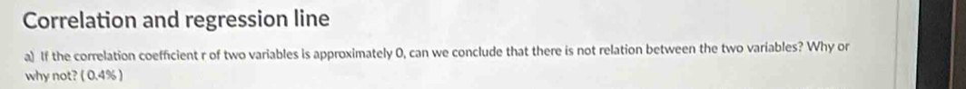 Correlation and regression line 
a) If the correlation coefficient r of two variables is approximately 0, can we conclude that there is not relation between the two variables? Why or 
why not? ( 0.4% )