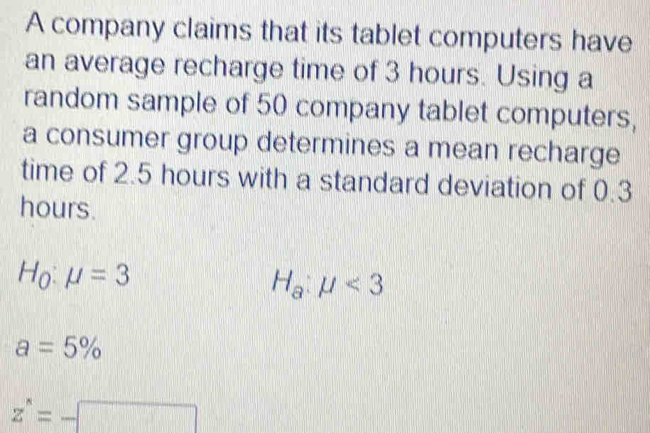 A company claims that its tablet computers have
an average recharge time of 3 hours. Using a
random sample of 50 company tablet computers,
a consumer group determines a mean recharge
time of 2.5 hours with a standard deviation of 0.3
hours.
H_0:mu =3
H_a:mu <3</tex>
a=5%
z^*=-□