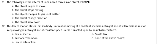 The following are the effects of unbalanced forces in an object, EXCEPT:
a. The object begins to move
b. The object stops moving
c. The object changes its phase of matter
d. The object change direction
e. The object slow down
22. This law of motion states that if a body is at rest or moving at a constant speed in a straight line, it will remain at rest or
keep moving in a straight line at constant speed unless it is acted upon by an unbalanced force.
a. Law of inertia d. Zeroth law
b. Law of acceleration e. None of the above choices
c. Law of interaction