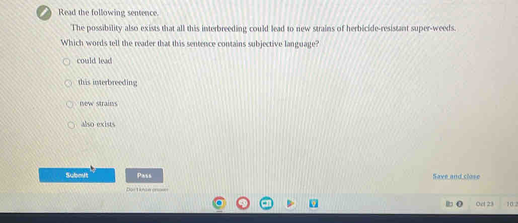 Read the following sentence.
The possibility also exists that all this interbreeding could lead to new strains of herbicide-resistant super-weeds.
Which words tell the reader that this sentence contains subjective language?
could lead
this interbreeding
new strains
also exists
Submit Pass Save and close
Don't kneonow
Oet 23