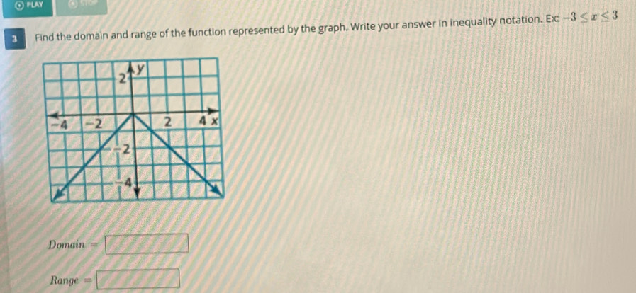 PLAY (1)5)OP
3 Find the domain and range of the function represented by the graph. Write your answer in inequality notation. Ex: -3≤ x≤ 3
Domain =□
Range =□