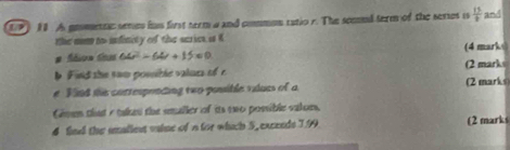 9 10. A gomtta seme his first term a and commun ratio r. The semed term of the series is  13/8  and 
the mm to infinity of the scrics i K (4 marks
64^2-64^2+15=0
h Find she swm posible valurs of r (2 marks 
#Find the cottesprncing two possible vulues of a (2 marks 
Gnen that e takes the smaller of its two posible valors, 
4 find the imaliest vaise of n for which 5, excends 1.99 (2 marks